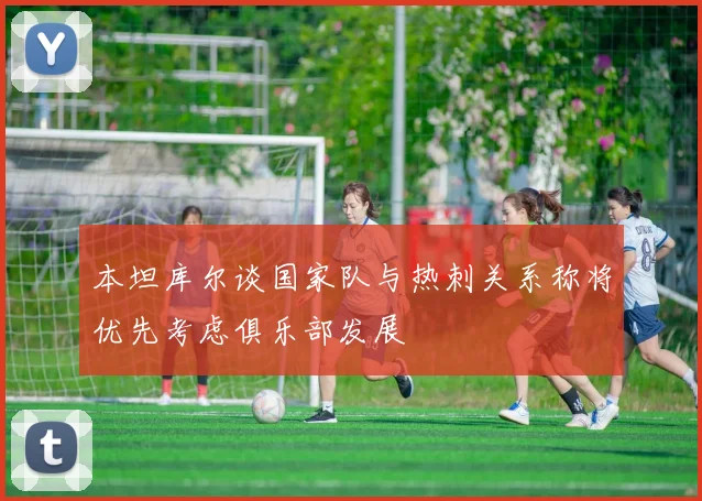 本坦库尔谈国家队与热刺关系称将优先考虑俱乐部发展