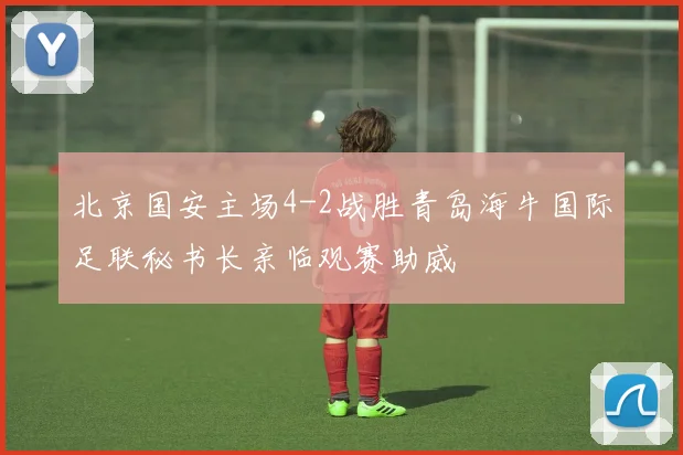 北京国安主场4-2战胜青岛海牛国际足联秘书长亲临观赛助威