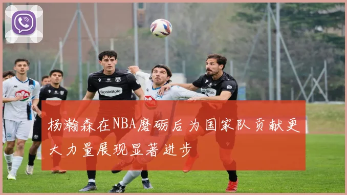 杨瀚森在NBA磨砺后为国家队贡献更大力量展现显著进步