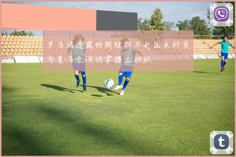 罗马诺透露帕斯琼斯不赴国米科莫与皇马会谈仍掌握主动权