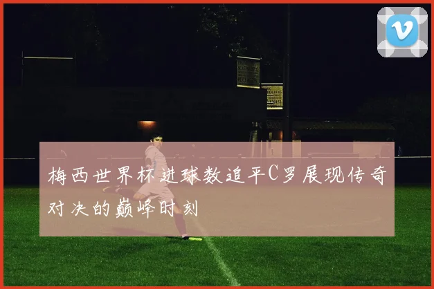 梅西世界杯进球数追平C罗展现传奇对决的巅峰时刻