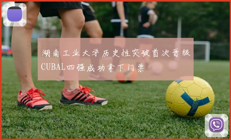 湖南工业大学历史性突破首次晋级CUBAL四强成功拿下门票