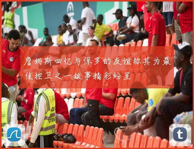 詹姆斯回忆与保罗的友谊称其为最佳控卫之一故事精彩纷呈