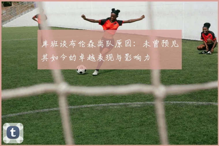 库班谈布伦森离队原因：未曾预见其如今的卓越表现与影响力