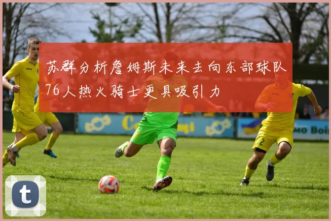 苏群分析詹姆斯未来去向东部球队76人热火骑士更具吸引力
