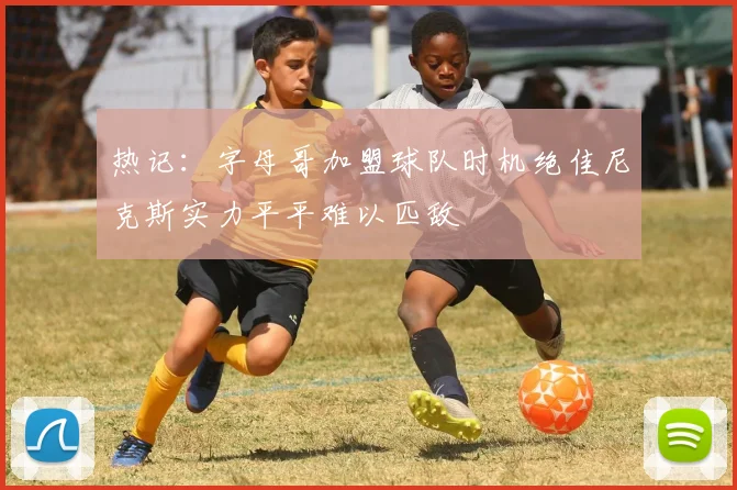 热记：字母哥加盟球队时机绝佳尼克斯实力平平难以匹敌