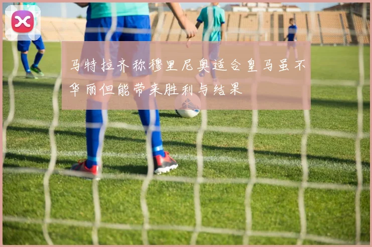 马特拉齐称穆里尼奥适合皇马虽不华丽但能带来胜利与结果