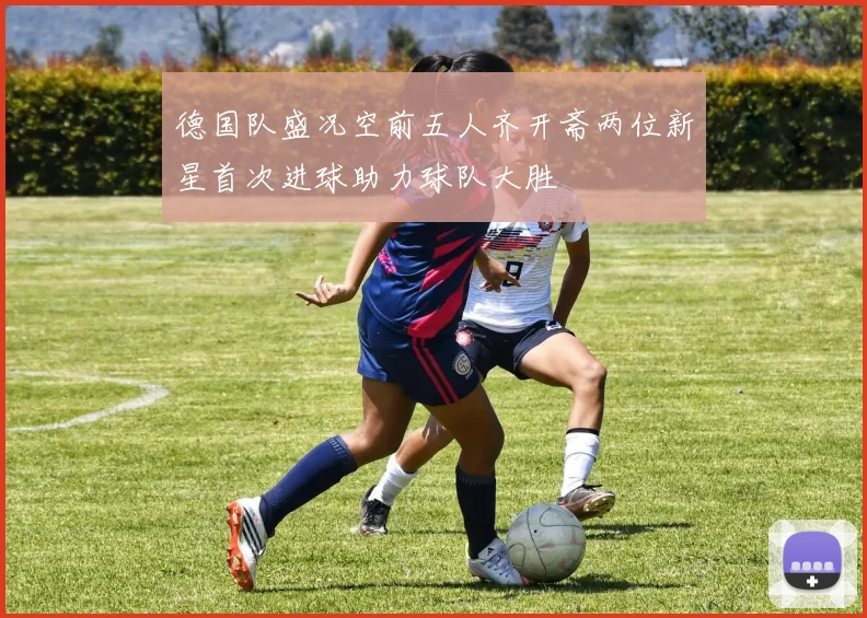 德国队盛况空前五人齐开斋两位新星首次进球助力球队大胜