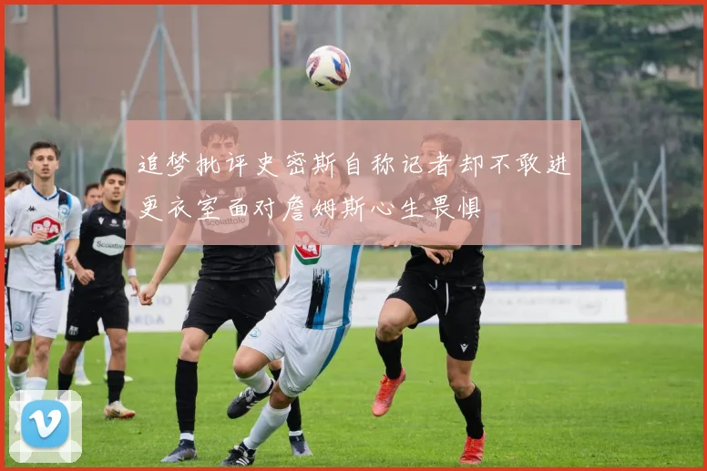 追梦批评史密斯自称记者却不敢进更衣室面对詹姆斯心生畏惧