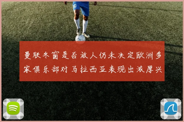 曼联冬窗是否放人仍未决定欧洲多家俱乐部对马拉西亚表现出浓厚兴趣