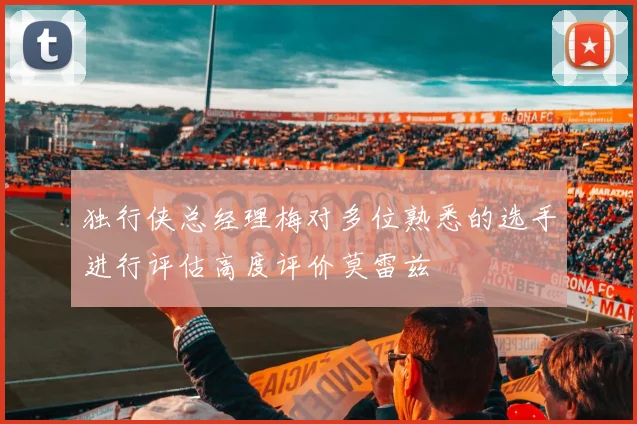 独行侠总经理梅对多位熟悉的选手进行评估高度评价莫雷兹